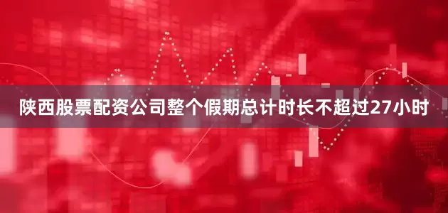 陕西股票配资公司整个假期总计时长不超过27小时