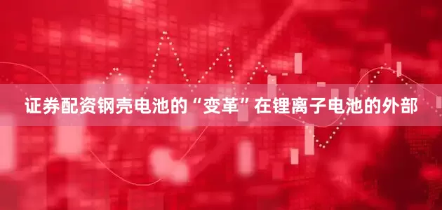 证券配资钢壳电池的“变革”在锂离子电池的外部