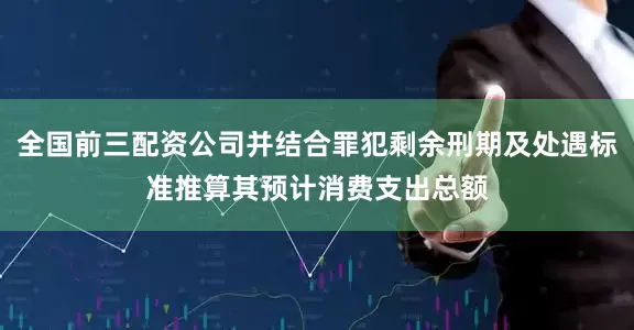 全国前三配资公司并结合罪犯剩余刑期及处遇标准推算其预计消费支出总额