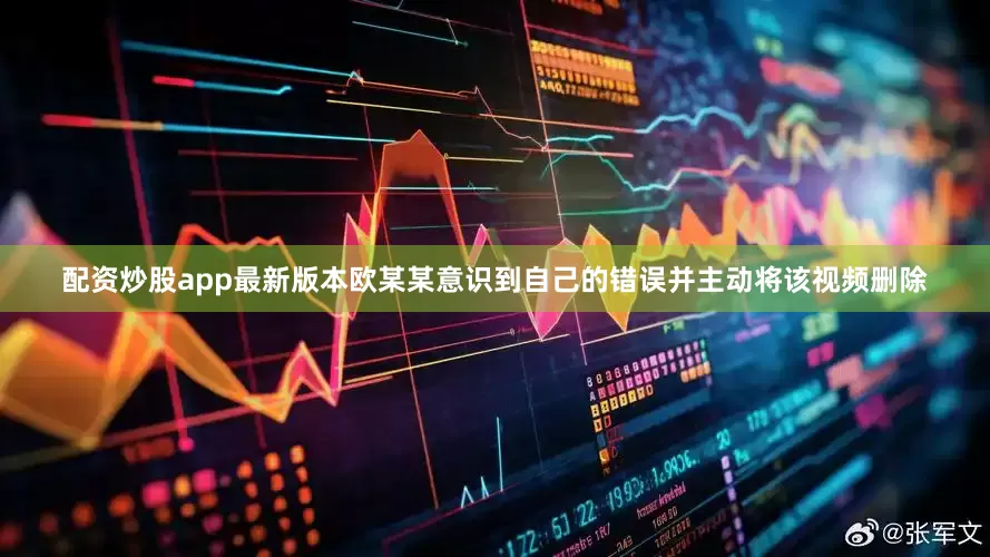 配资炒股app最新版本欧某某意识到自己的错误并主动将该视频删除