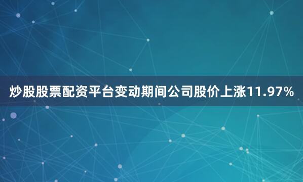 炒股股票配资平台变动期间公司股价上涨11.97%