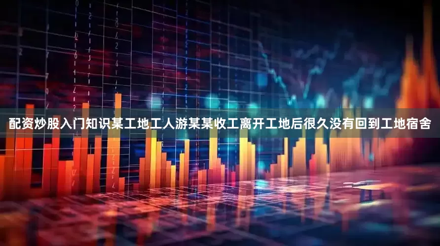 配资炒股入门知识某工地工人游某某收工离开工地后很久没有回到工地宿舍